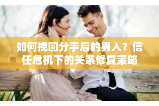 如何挽回分手后的男人？信任危机下的关系修复策略