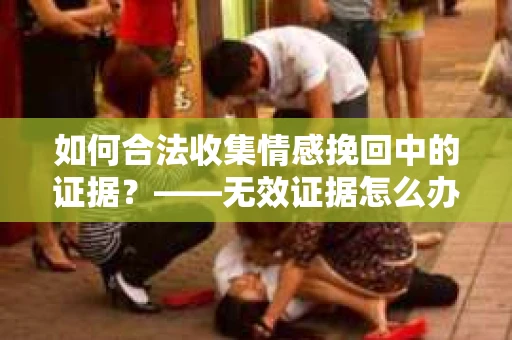 如何合法收集情感挽回中的证据？——无效证据怎么办？
