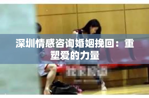 深圳情感咨询婚姻挽回：重塑爱的力量