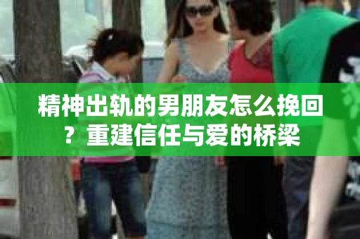 精神出轨的男朋友怎么挽回？重建信任与爱的桥梁