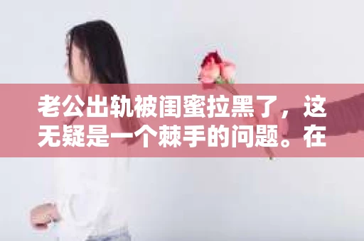老公出轨被闺蜜拉黑了，这无疑是一个棘手的问题。在这个问题上，我想要和大家分享一下我的看法和经历，希望能给大家带来一些启示。