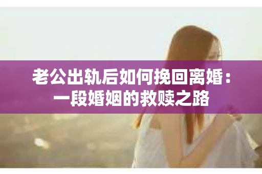 老公出轨后如何挽回离婚：一段婚姻的救赎之路