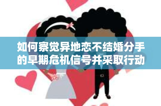 如何察觉异地恋不结婚分手的早期危机信号并采取行动？