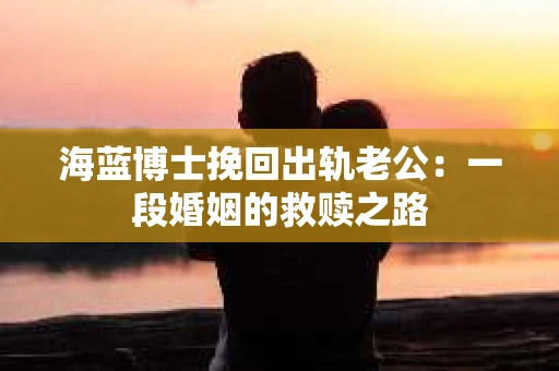海蓝博士挽回出轨老公：一段婚姻的救赎之路