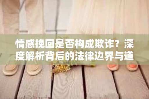 情感挽回是否构成欺诈？深度解析背后的法律边界与道德伦理