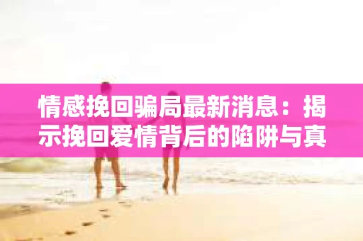 情感挽回骗局最新消息：揭示挽回爱情背后的陷阱与真相