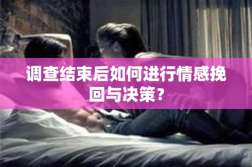 调查结束后如何进行情感挽回与决策？