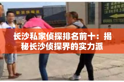长沙私家侦探排名前十：揭秘长沙侦探界的实力派