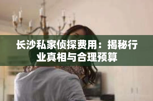 长沙私家侦探费用：揭秘行业真相与合理预算