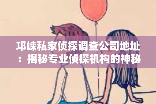 邛崃私家侦探调查公司地址：揭秘专业侦探机构的神秘面纱