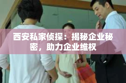 西安私家侦探：揭秘企业秘密，助力企业维权