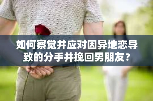 如何察觉并应对因异地恋导致的分手并挽回男朋友？