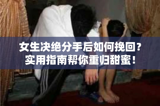 女生决绝分手后如何挽回？实用指南帮你重归甜蜜！