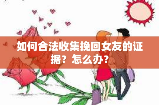 如何合法收集挽回女友的证据？怎么办？