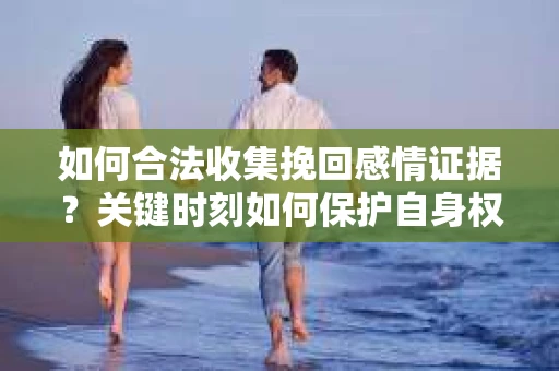 如何合法收集挽回感情证据？关键时刻如何保护自身权益？