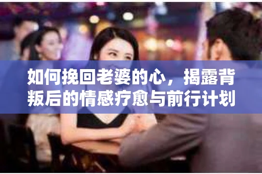如何挽回老婆的心，揭露背叛后的情感疗愈与前行计划