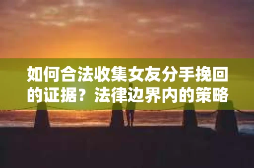 如何合法收集女友分手挽回的证据？法律边界内的策略与技巧