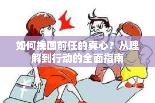 如何挽回前任的真心？从理解到行动的全面指南