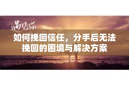 如何挽回信任，分手后无法挽回的困境与解决方案