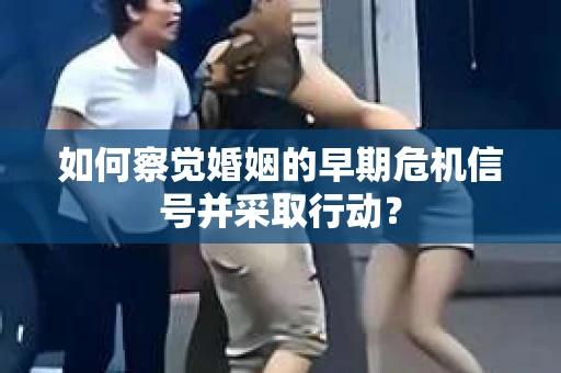 如何察觉婚姻的早期危机信号并采取行动？