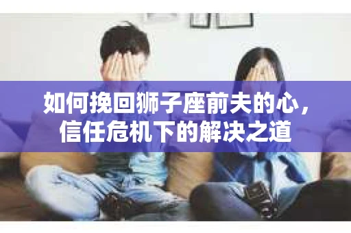 如何挽回狮子座前夫的心，信任危机下的解决之道