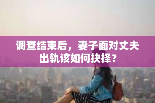 调查结束后，妻子面对丈夫出轨该如何抉择？