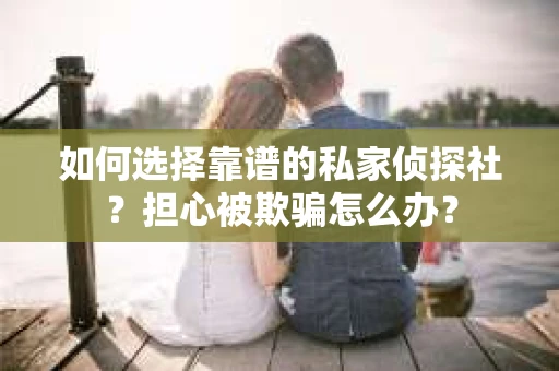 如何选择靠谱的私家侦探社？担心被欺骗怎么办？