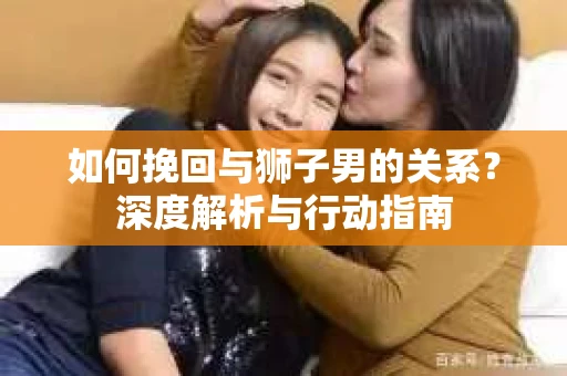 如何挽回与狮子男的关系？深度解析与行动指南