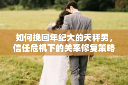 如何挽回年纪大的天秤男，信任危机下的关系修复策略