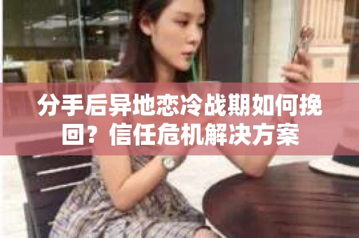 分手后异地恋冷战期如何挽回？信任危机解决方案