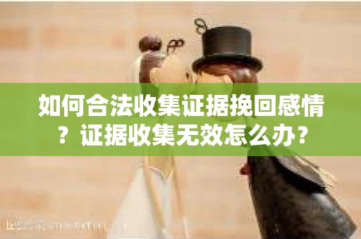 如何合法收集证据挽回感情?证据收集无效怎么办? 如何合法收集证据挽回感情?证据收集无效怎么办?