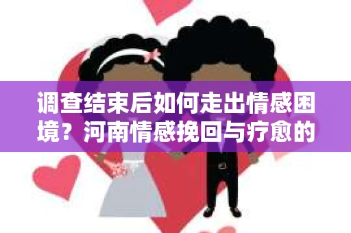 调查结束后如何走出情感困境？河南情感挽回与疗愈的实用方法