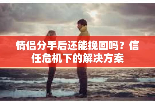 情侣分手后还能挽回吗？信任危机下的解决方案