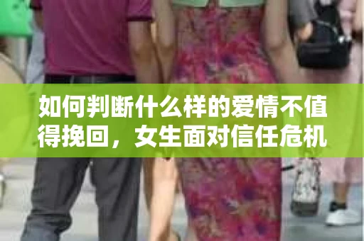 如何判断什么样的爱情不值得挽回，女生面对信任危机怎么办？