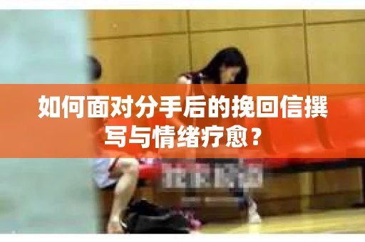 如何面对分手后的挽回信撰写与情绪疗愈？