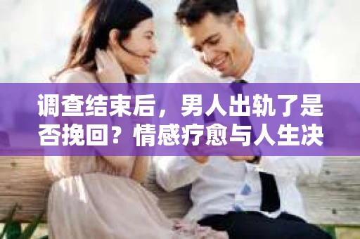 调查结束后，男人出轨了是否挽回？情感疗愈与人生决策的干货指南
