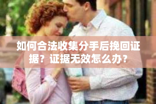 如何合法收集分手后挽回证据？证据无效怎么办？