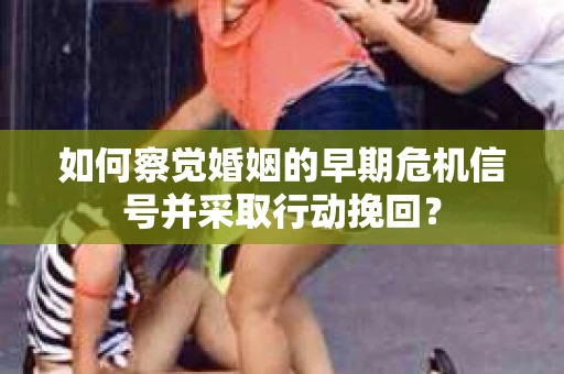 如何察觉婚姻的早期危机信号并采取行动挽回？