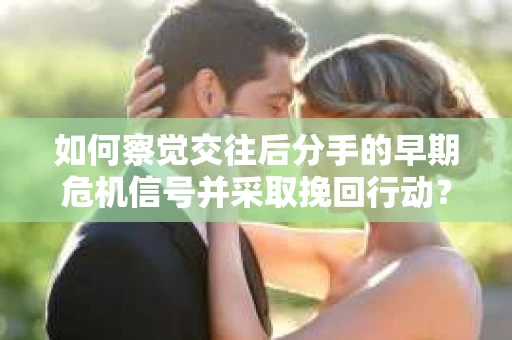 如何察觉交往后分手的早期危机信号并采取挽回行动？