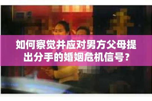 如何察觉并应对男方父母提出分手的婚姻危机信号？