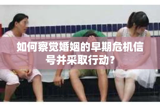 如何察觉婚姻的早期危机信号并采取行动？