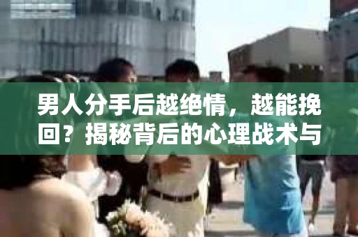 男人分手后越绝情，越能挽回？揭秘背后的心理战术与实际操作