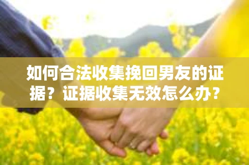 如何合法收集挽回男友的证据？证据收集无效怎么办？