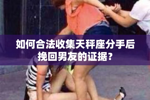 如何合法收集天秤座分手后挽回男友的证据？