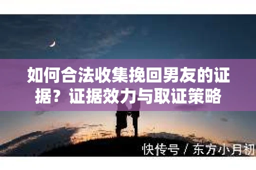 如何合法收集挽回男友的证据？证据效力与取证策略