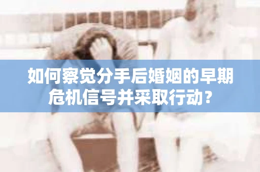 如何察觉分手后婚姻的早期危机信号并采取行动？