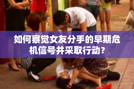 如何察觉女友分手的早期危机信号并采取行动？