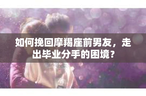 如何挽回摩羯座前男友，走出毕业分手的困境？