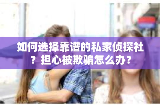 如何选择靠谱的私家侦探社？担心被欺骗怎么办？