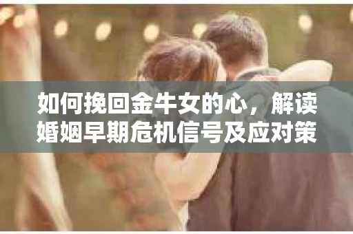 如何挽回金牛女的心，解读婚姻早期危机信号及应对策略